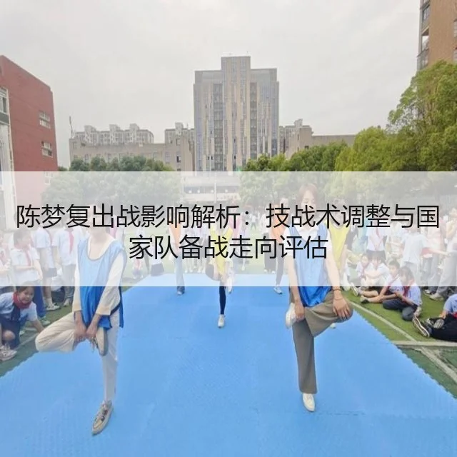 陈梦复出战影响解析：技战术调整与国家队备战走向评估